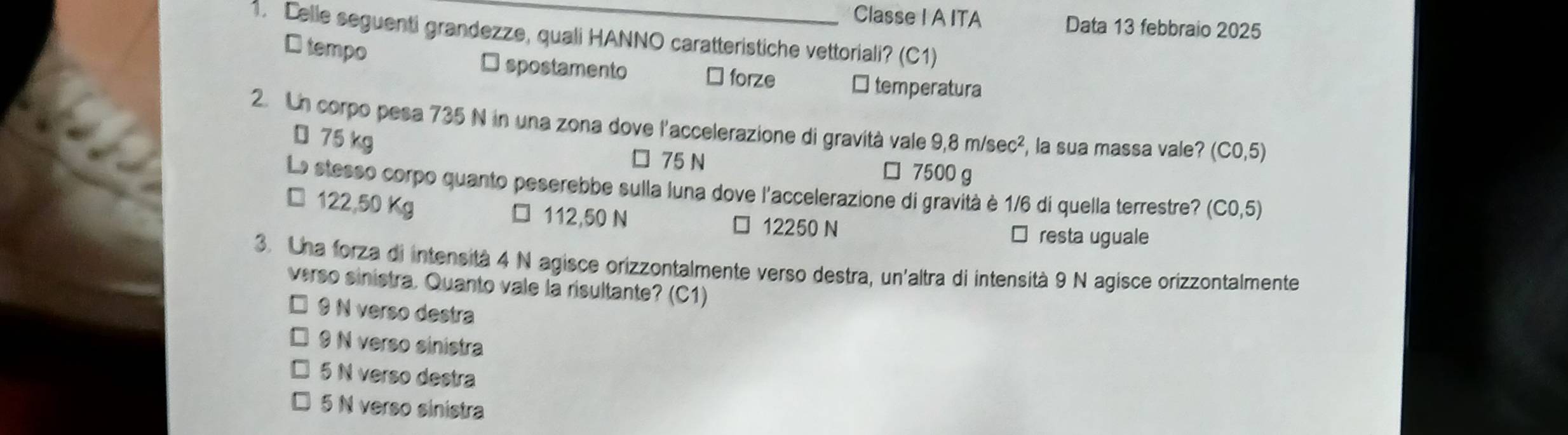 Classe I A ITA Data 13 febbraio 2025
1. Delle seguenti grandezze, quali HANNO caratteristiche vettoriali? (C1)
D tempo □ spostamento ⊥ forze □ temperatura
2. Un corpo pesa 735 N in una zona dove l'accelerazione di gravità vale 9,8m/sec^2 , la sua massa vale? (C0,5)
D 75 kg
75 N □ 7500 g
La stesso corpo quanto peserebbe sulla luna dove l'accelerazione di gravità è 1/6 di quella terrestre? (C0,5)
122,50 Kg 112,50 N
12250 N resta uguale
3. Una forza di intensità 4 N agisce orizzontalmente verso destra, un'altra di intensità 9 N agisce orizzontalmente
verso sinistra. Quanto vale la risultante? (C1)
9 N verso destra
9 N verso sinistra
5 N verso destra
5 N verso sinistra