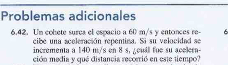 Problemas adicionales 
6.42. Un cohete surca el espacio a 60 m/s y entonces re - 6
cibe una aceleración repentina. Si su velocidad se 
incrementa a 140 m/s en 8 s, ¿cuál fue su acelera- 
ción media y qué distancia recorrió en este tiempo?