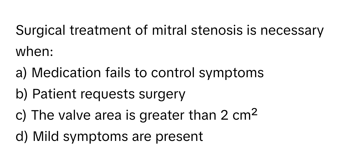 Surgical treatment of mitral stenosis is necessary when:

a) Medication fails to control symptoms
b) Patient requests surgery
c) The valve area is greater than 2 cm²
d) Mild symptoms are present