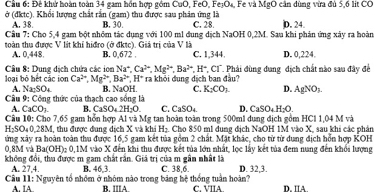 Cầu 6: Đê khử hoàn toàn 34 gam hồn hợp gồm CuO, FeO, P e_7O_4
ở (đktc). Khổi lượng chất rắn (gam) thu được sau phân ứng là , Fe và MgO cần đùng vừa đủ 5,6 lit CO
A. 38. B. 30. C. 28.
Cầu 7: Cho 5,4 gam bột nhỏm tác dụng với 100 ml dung dịch NaOH 0,2M. Sau khi phản ứng xây ra hoàn D. 24.
toàn thu được V lit khi hiđro (ở đktc). Giả trị của V là B. 0,672 . C. 1,344. D. 0,224.
A. 0,448.
loai bộ hết các iọn  Câu 8: Dung dịch chứa các ion Na^+,Ca^(2+),Mg^(2+),Ba^(2+),H^+ ra khỏi đung dịch ban đầu? *, CT. Phải đùng dung địch chất nào sau đây đề
Ca^(2+),Mg^(2+),Ba^(2+),H^+
A. Na_2SO_4
Câu 9: Công thức của thạch cao sống là B. NaOH C. K_2CO_2 D. AgNO_3.
A. CaCO_3 B. CaSO_42H_2O C. CaSO_4 D. CaSO_4H_2O.
Câu 10: Cho 7,65 gam hỗn hợp Al và Mg tan hoàn toàn trong 500ml dung địch gồm HCl 1,04 M và
H_2SO_40,28M , thu được dung dịch X và khi H_2 Cho 850 ml đung địch NaOH 1M vào X, sau khi các phản
ứng xây ra hoàn toàn thu được 16,5 gam kết tủa gồm 2 chất. Mặt khác, cho từ từ dung địch hỗn hợp KOH
0,8M và Ba(OH) _20.1M đ vào X đến khi thu được kết tủa lớn nhất, lọc lấy kết tủa đem nung đến khối lượng
không đổi, thu được m gam chất rấn. Giá trị của m gần nhất là D. 32,3.
Câu A. 27,4. B. 46,3. C. 38,6.
11:1
A. IA Nguyên tổ nhóm ở nhóm nào trong bảng hệ thống tuần hoàn? C. VIIA D. IIA.
B. IIA