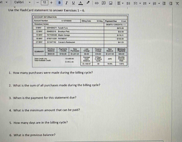 xt Calibri - 12 + B I U A 
Use the FlashCard statement to answer Exercises 1-6. 
1. How many purchases were made during the billing cycle? 
2. What is the sum of all purchases made during the billing cycle? 
3. When is the payment for this statement due? 
4. What is the minimum amount that can be paid? 
5. How many days are in the billing cycle? 
6. What is the previous balance?