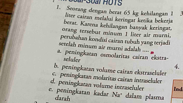 oar-Soal HOTS
1. Seorang dengan berat 65 kg kehilangan 1 3
liter cairan melalui keringat ketika bekerja
berat. Karena kehilangan banyak keringat,
orang tersebut minum 1 liter air murni,
perubahan kondisi cairan tubuh yang terjadi
setelah minum air murni adalah ....
a. peningkatan osmolaritas cairan ekstra-
seluler
4.
b. peningkatan volume cairan ekstraseluler
c. peningkatan molaritas cairan intraseluler
d. peningkatan volume intraseluler Ind
e. peningkatan kadar * Na* dalam plasma
darah