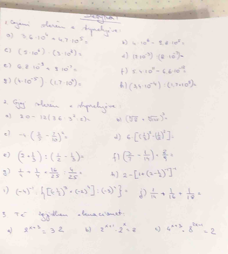 Deayha!
I Gyan clevin a huehive?
a) 3.6.10^4+4.7* 10^5=
() 4· 10^5-9.8· 10^5=
() (5· 10^6)· (3· 10^3)=
d) (210^(-3)):(8· 10^(-7))=
e) 6.810^(-3)+8.10^(-7)=
() 5.4· 10^(11)-6.6· 10^(-12)=
8) (4· 10^(-5)endpmatrix · beginpmatrix 1.7· 10^9)=
(3,4· 10^(-4)):(1,7· 10^5)=
2. Gog coleven edynehyive
al 20-12(36:3^2:2)= 61 (sqrt[3](8)+sqrt[3](125))^3=
c) -4· ( 2/5 - 7/10 )^2= 6· [( 1/3 )^2-( 1/2 )^2]=
d)
e) (2+ 1/3 ):( 1/2 - 1/3 )= fi ( 3/7 - 1/14 )*  8/9 =
8)  1/4 + 1/4 *  16/25 : 4/25 = ) 2-[1+(2- 1/2 )^-1]^-1
1 (-4)^-1·  [(- 1/2 )^3· (-2)^4]:(-3)^1 =  1/14 + 1/16 + 1/18 =
3. Tt' sidhen elenaulomet;
2^(x+3)=32 6) 2^(x+1)· 2^x=8 () 4^(x+3)· 8^(2x-1)=2