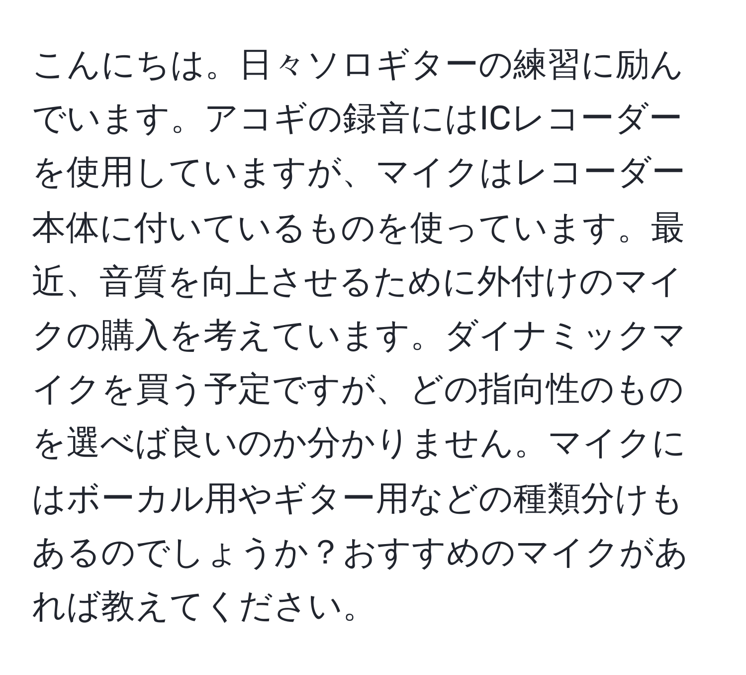 こんにちは。日々ソロギターの練習に励んでいます。アコギの録音にはICレコーダーを使用していますが、マイクはレコーダー本体に付いているものを使っています。最近、音質を向上させるために外付けのマイクの購入を考えています。ダイナミックマイクを買う予定ですが、どの指向性のものを選べば良いのか分かりません。マイクにはボーカル用やギター用などの種類分けもあるのでしょうか？おすすめのマイクがあれば教えてください。