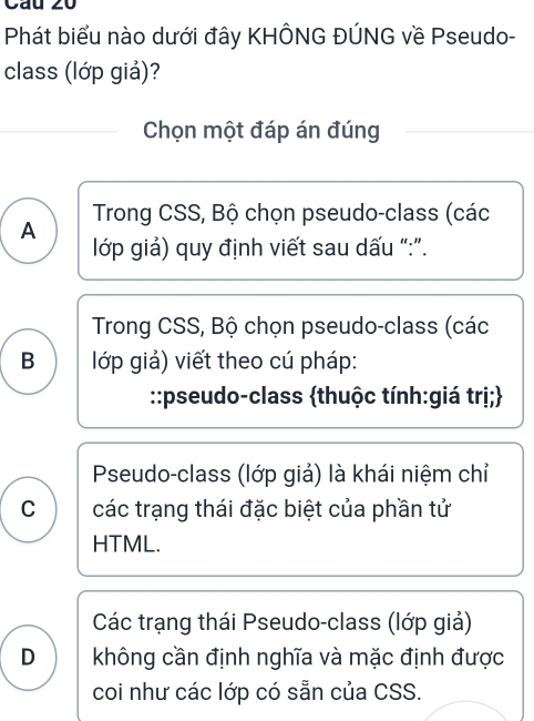 Phát biểu nào dưới đây KHÔNG ĐÚNG về Pseudo-
class (lớp giả)?
Chọn một đáp án đúng
Trong CSS, Bộ chọn pseudo-class (các
A
lớp giả) quy định viết sau dấu “:”.
Trong CSS, Bộ chọn pseudo-class (các
B lớp giả) viết theo cú pháp:
::pseudo-class thuộc tính:giá trị;
Pseudo-class (lớp giả) là khái niệm chỉ
C các trạng thái đặc biệt của phần tử
HTML.
Các trạng thái Pseudo-class (lớp giả)
D không cần định nghĩa và mặc định được
coi như các lớp có sẵn của CSS.