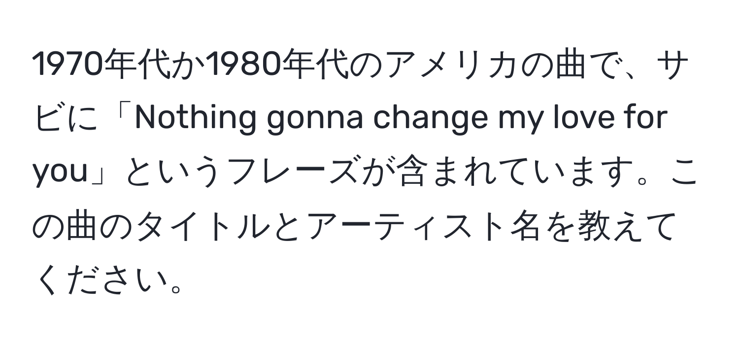 1970年代か1980年代のアメリカの曲で、サビに「Nothing gonna change my love for you」というフレーズが含まれています。この曲のタイトルとアーティスト名を教えてください。