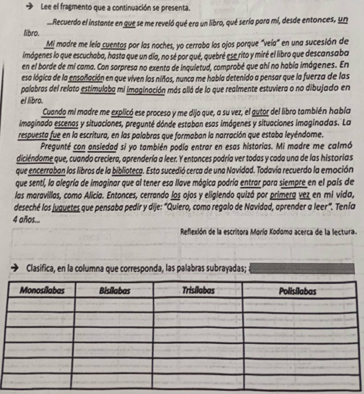 Lee el fragmento que a continuación se presenta.
...Recuerdo el instante en que se me reveló qué era un libro, qué sería para mi, desde entonces, un
libro.
Mi madre me leía cuentos por las noches, yo cerraba los ojos porque “veía” en una sucesión de
imágenes lo que escuchaba, hasta que un día, no sé por qué, quebré ese rito y miré el libro que descansaba
en el borde de mi cama. Con sorpresa no exenta de inquietud, comprobé que ahí no había imágenes. En
esa lógica de la ensoñación en que viven los niños, nunca me había detenido a pensar que la fuerza de las
palabras del relato estimulaba mi imaginación más allá de lo que realmente estuviera o no dibujado en
el libro.
Cuando mi madre me explicó ese proceso y me dijo que, a su vez, el autor del libro también había
imaginado escenas y situaciones, pregunté dónde estaban esas imágenes y situaciones imaginadas. La
respuesta fue en la escritura, en las palabras que formaban la narración que estaba leyéndome.
Pregunté con ansiedad si yo también podía entrar en esas historias. Mi madre me calmó
diciéndome que, cuando creciera, aprendería a leer. Y entonces podría ver todas y cada una de las historias
que encerraban los libros de la biblioteca. Esto sucedió cerca de una Navidad. Todavía recuerdo la emoción
que sentí, la alegría de imaginar que al tener esa llave mágica podría entrar para siempre en el país de
las maravillas, como Alicia. Entonces, cerrando los ojos y eligiendo quizá por primera vez en mi vida,
deseché los juquetes que pensaba pedir y dije: “Quiero, como regalo de Navidad, aprender a leer”. Tenía
4 años...
Reflexión de la escritora Moría Kodomo acerca de la lectura.
Clasifica, en la columna que corresponda, las palabras subrayadas;