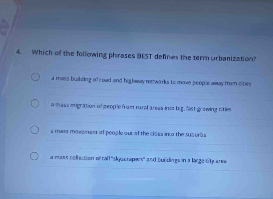 Which of the following phrases BEST defines the term urbanization?
a mass building of road and highway networks to move people away from cities
a mass migration of people from rural areas into big, fast-growing cities
a mass movement of people out of the cities into the suburbs
a mass collection of tall "skyscrapers" and buildings in a large city area