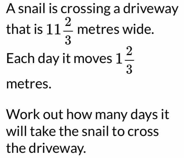 A snail is crossing a driveway 
that is 11 2/3  metres wide. 
Each day it moves 1 2/3 
metres. 
Work out how many days it 
will take the snail to cross 
the driveway.