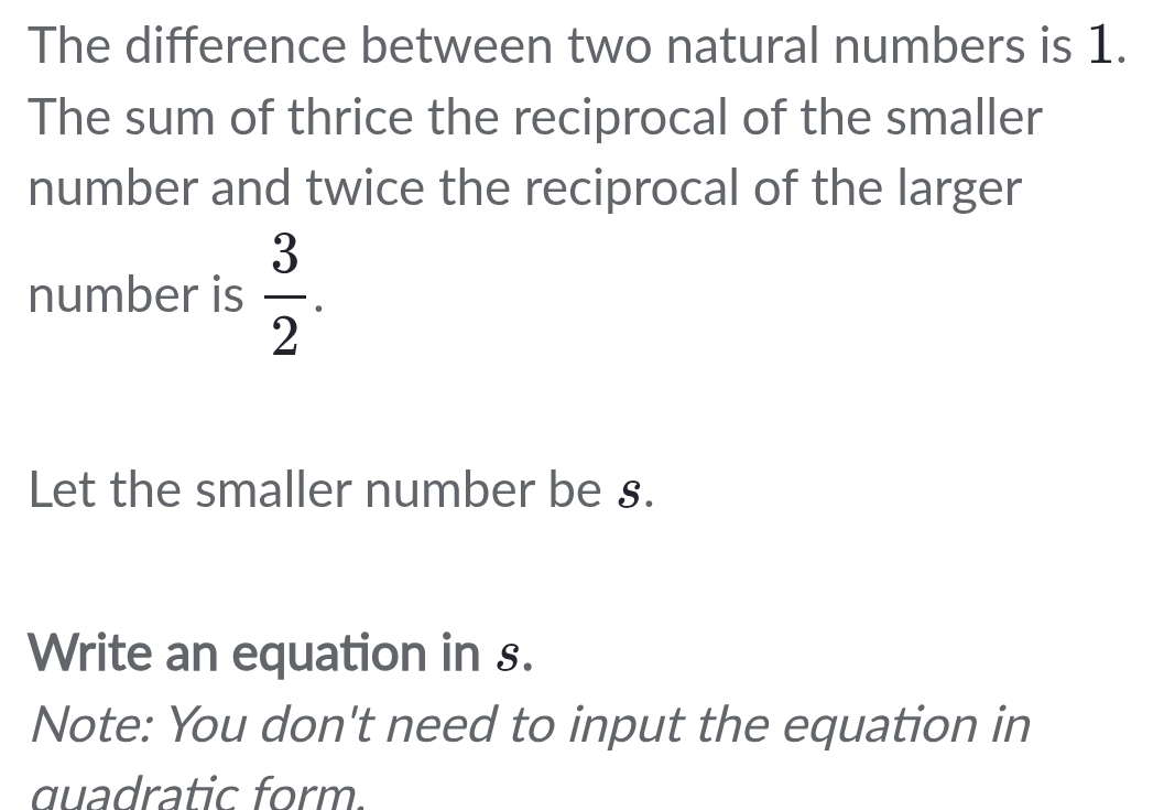 The difference between two natural numbers is 1. 
The sum of thrice the reciprocal of the smaller 
number and twice the reciprocal of the larger 
number is  3/2 . 
Let the smaller number be §. 
Write an equation in s. 
Note: You don't need to input the equation in 
quadratic form.