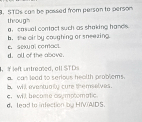 STDs can be passed from person to person
through
a. casual contact such as shaking hands.
b. the air by coughing or sneezing.
c. sexual contact.
d. all of the above.
. If left untreated, all STDs
a. can lead to serious health problems.
b. will eventually cure themselves.
c. will become asymptomatic.
d. lead to infection by HIV/AIDS.