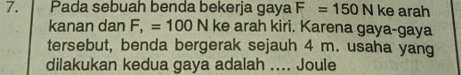 Pada sebuah benda bekerja gaya F=150N ke arah 
kanan dan F, =100N ke arah kiri. Karena gaya-gaya 
tersebut, benda bergerak sejauh 4 m. usaha yang 
dilakukan kedua gaya adalah .... Joule