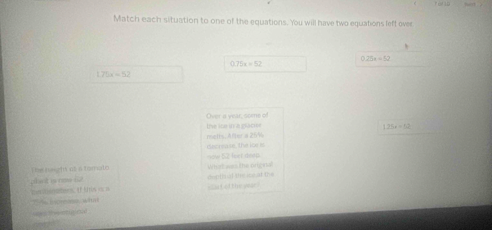  T of 10 hild > 
Match each situation to one of the equations. You will have two equations left over
0.25x=52
0.75x=52
L75x=52
Over a year, some of 
the ice in a gracior 1.25x=52
melts. After a 25%
decrease, the ice is 
now 52 feer deep. 
The height of a tomato What was the original 
phant is new 62 depth of the ice ar the 
entinses. If tis is a start of the year? 
XE46 Bprease, wha