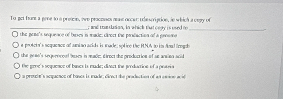 To get from a gene to a protein, two processes must occur: transcription, in which a copy of
_; and translation, in which that copy is used to_
the gene’s sequence of bases is made; direct the production of a genome
a protein's sequence of amino acids is made; splice the RNA to its final length
the gene’s sequenceof bases is made; direct the production of an amino acid
the gene's sequence of bases is made; direct the production of a protein
a protein's sequence of bases is made; direct the production of an amino acid