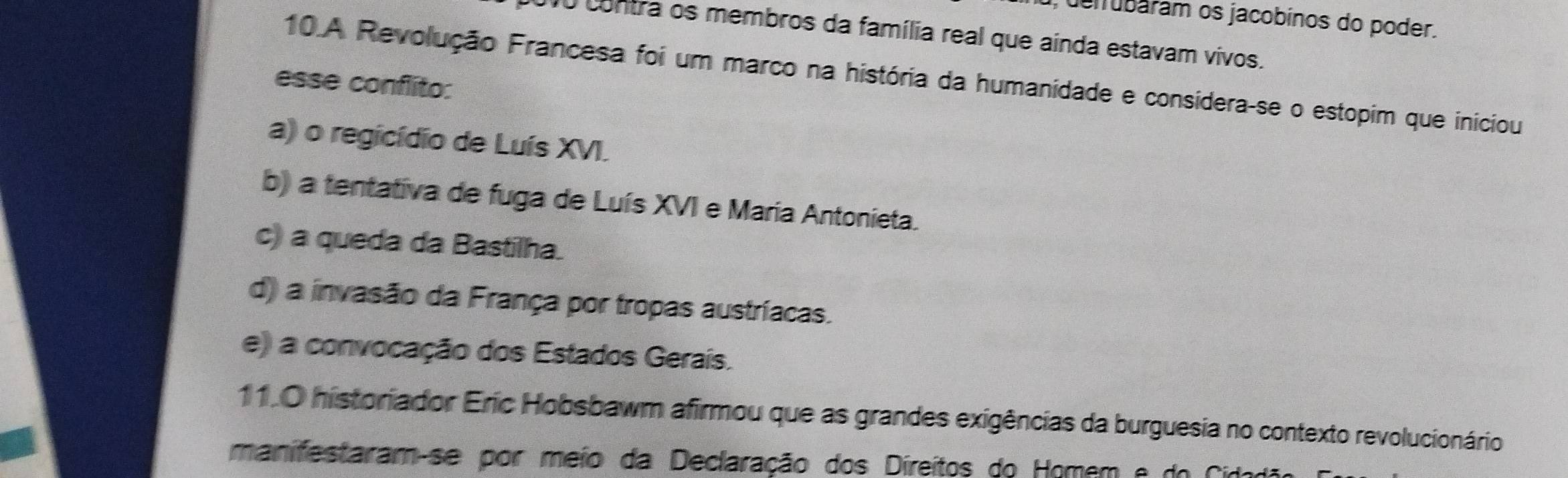 denubaram os jacobinos do poder.
10 contra os membros da família real que ainda estavam vivos.
10.A Revolução Francesa foi um marco na história da humanidade e considera-se o estopim que iniciou
esse conflito:
a) o regicídio de Luís XVI.
b) a tentativa de fuga de Luís XVI e Maria Antonieta.
c) a queda da Bastilha.
d) a invasão da França por tropas austríacas.
e) a convocação dos Estados Gerais.
11.0 historiador Eric Hobsbawm afirmou que as grandes exigências da burguesia no contexto revolucionário
manifestaram-se por meio da Declaração dos Direitos do Homem e do Cid