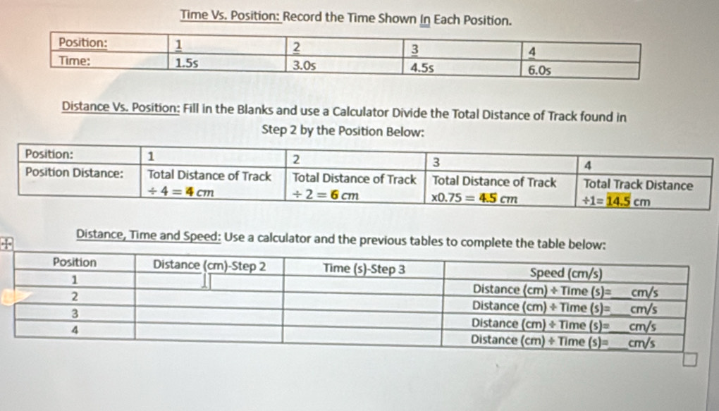 Time Vs. Position: Record the Time Shown In Each Position.
Distance Vs. Position: Fill in the Blanks and use a Calculator Divide the Total Distance of Track found in
Step 2 by the Position Below:
Distance, Time and Speed: Use a calculator and the previous tables to complete the table below: