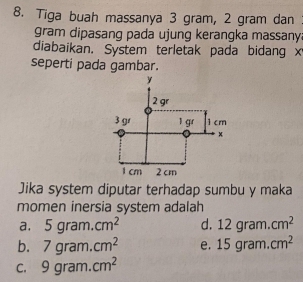 Tiga buah massanya 3 gram, 2 gram dan
gram dipasang pada ujung kerangka massany.
diabaikan. System terletak pada bidang x
seperti pada gambar.
Jika system diputar terhadap sumbu y maka
momen inersia system adalah
a. 5gram.cm^2 d. 12gram.cm^2
b. 7gram.cm^2 e. 15gram.cm^2
C. 9gram.cm^2