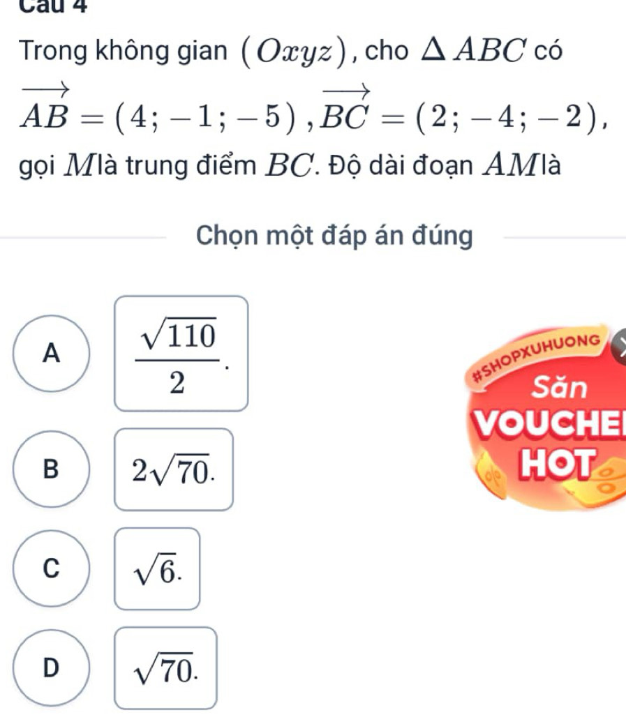 Trong không gian (Oxyz) , cho △ ABCco
vector AB=(4;-1;-5), vector BC=(2;-4;-2), 
gọi Mlà trung điểm BC. Độ dài đoạn AMlà
Chọn một đáp án đúng
A  sqrt(110)/2 . 
#SHOPXUHUONG
Săn
VOUCHE
B 2sqrt(70). HOT
C sqrt(6).
D sqrt(70).