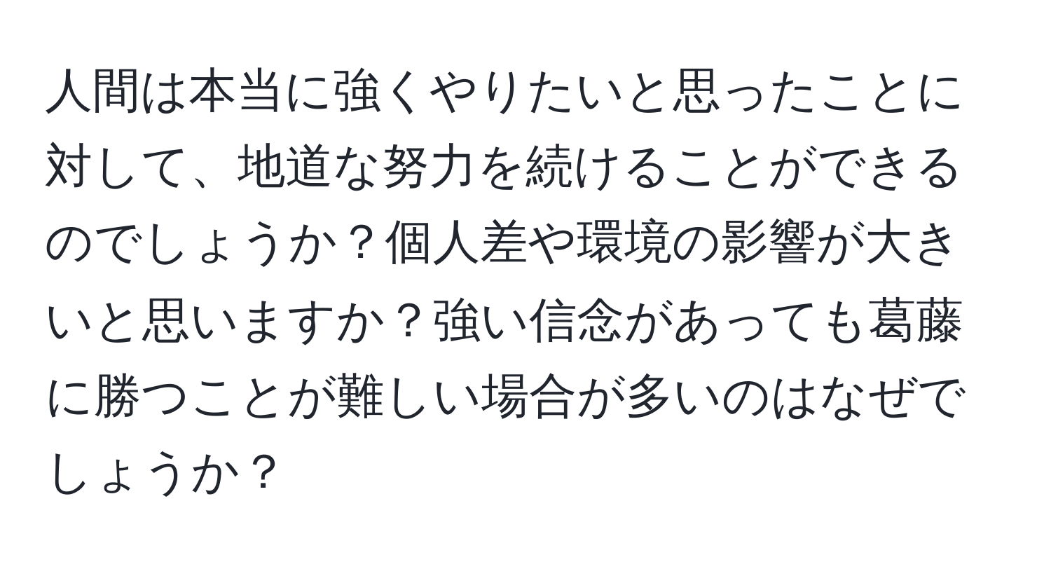 人間は本当に強くやりたいと思ったことに対して、地道な努力を続けることができるのでしょうか？個人差や環境の影響が大きいと思いますか？強い信念があっても葛藤に勝つことが難しい場合が多いのはなぜでしょうか？