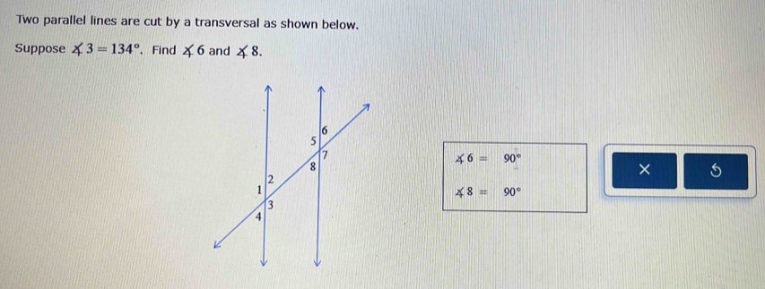 Two parallel lines are cut by a transversal as shown below. 
Suppose ∠ 3=134°. Find ∠ 6 and ∠ 8.
∠ 6=90°
× 5
∠ 8=90°