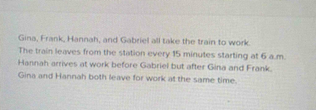 Gina, Frank, Hannah, and Gabriel all take the train to work. 
The train leaves from the station every 15 minutes starting at 6 a.m. 
Hannah arrives at work before Gabriel but after Gina and Frank. 
Gina and Hannah both leave for work at the same time.