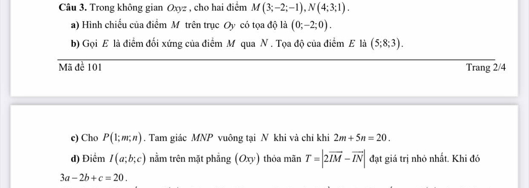 Trong không gian Oxyz , cho hai điểm M(3;-2;-1), N(4;3;1). 
a) Hình chiếu của điểm Mỹ trên trục Oy có tọa độ là (0;-2;0). 
b) Gọi E là điểm đối xứng của điểm M qua N. Tọa độ của điểm E là (5;8;3). 
Mã đề 101 Trang 2/4
c) Cho P(1;m;n). Tam giác MNP vuông tại N khi và chỉ khi 2m+5n=20. 
d) Điểm I(a;b;c) nằm trên mặt phẳng (Oxy) thỏa mãn T=|2vector IM-vector IN| đạt giá trị nhỏ nhất. Khi đó
3a-2b+c=20.