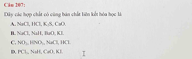 Dãy các hợp chất có cùng bản chất liên kết hóa học là
A. NaCl, HCl, K_2S, CaO.
B. NaCl, NaH, BaO, K I
C. NO_2, HNO_3, NaCl, HCl.
D. PCl_3, NaH, CaO, KI.