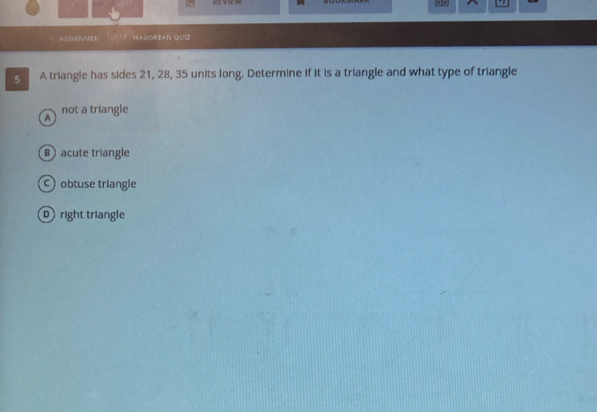 KEVIEW . 
ASSIONMEN V HAGOreAN QUz
5 A triangle has sides 21, 28, 35 units long. Determine if it is a triangle and what type of triangle
A not a triangle
B acute triangle
C obtuse triangle
D right triangle