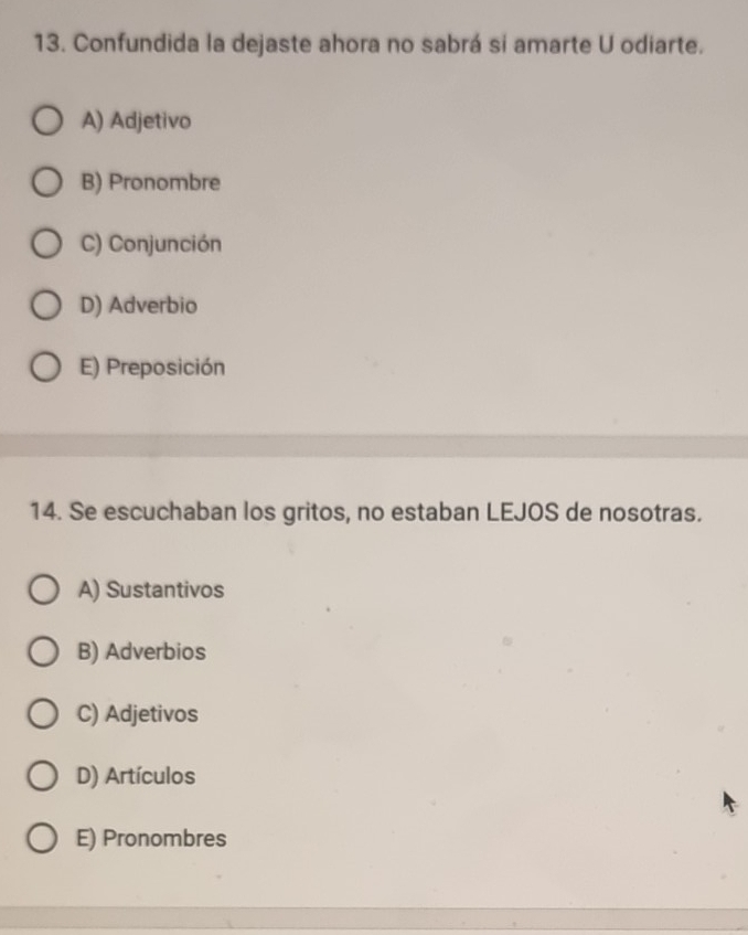 Confundida la dejaste ahora no sabrá si amarte U odiarte.
A) Adjetivo
B) Pronombre
C) Conjunción
D) Adverbio
E) Preposición
14. Se escuchaban los gritos, no estaban LEJOS de nosotras.
A) Sustantivos
B) Adverbios
C) Adjetivos
D) Artículos
E) Pronombres