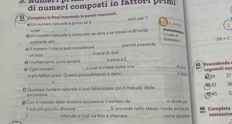 Nümer 
di numeri composti in fattori prim 
41 Completa le frasi inserendo le parole mancanti. 
a) Un numero naturale è primo se è _solo per 1 1
E -B O O K
2
e per 
b) Un numero naturale è composto se oltre a se stesso e all'unità Potenziaments 
Crivello di
56=2
possiede altri_ 
Eratostene 
c) Il numero 1 non si può considerare_ perché possiede 
un solo _invece di due. 
d) I numeri primi sono sempre _tranne il 2. 
dì due
45 Procedendo 
e) Ogni numero _si può scrivere come una _0 ” seguenti nur 
o più fattori primi. Questo procedimento è detto_ 
in fattor 
_。 _ω24 27 
33 36
f) Qualsiasi numero naturale si può fattorizzare con il metodo delle_ 
successive. 
c) 45 5
g) Con il metodo delle divisioni successive il numero da _si divide per 
il suo più piccolo divisore _Si procede nello stesso modo anche per 46 Completa 
il_ ottenuto e così via fino a ottenere _come quoziente. successive