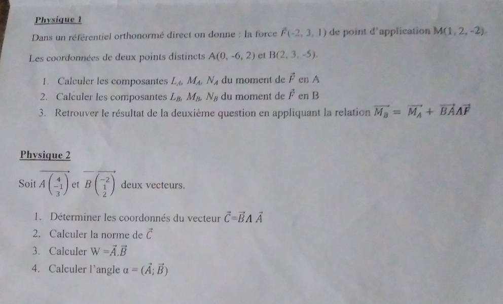 Physique 1 
Dans un référentiel orthonormé direct on donne : la force F(-2,3,1) de point d' application M(1,2,-2)
Les coordonnées de deux points distincts A(0,-6,2) et B(2,3,-5). 
1. Calculer les composantes L_A, M_A, N_A du moment de vector F en A
2. Calculer les composantes L_B, M_B, N_B du moment de vector F en B
3. Retrouver le résultat de la deuxième question en appliquant la relation vector M_B=vector M_A+vector BAvector F
Physique 2 
Soit Abeginpmatrix 4 -1 3endpmatrix et vector Bbeginpmatrix -2 1 2endpmatrix  deux vecteurs. 
1. Déterminer les coordonnés du vecteur vector C=vector BAvector A
2. Calculer la norme de vector C
3. Calculer W=vector A.vector B
4. Calculer l'angle alpha =(vector A;vector B)