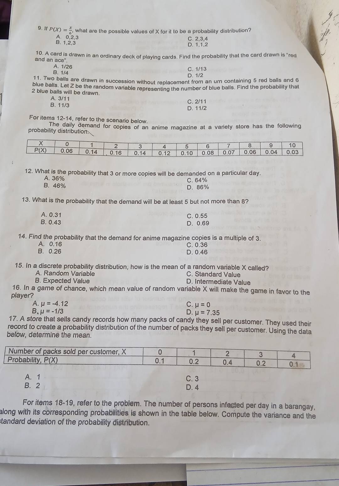 If P(X)= x/6 , what are the possible values of X for it to be a probability distribution?
A. 0,2,3 C. 2,3,4
B. 1,2,3 D. 1,1,2
10. A card is drawn in an ordinary deck of playing cards. Find the probability that the card drawn is "red
and an ace''
A. 1/26 C. 1/13
B. 1/4 D. 1/2
11. Two balls are drawn in succession without replacement from an urn containing 5 red balls and 6
blue balls. Let Z be the random variable representing the number of blue balls. Find the probability that
2 blue balls will be drawn.
A. 3/11 C. 2/11
B. 11/3 D. 11/2
For items 12-14, refer to the scenario below.
The daily demand for copies of an anime magazine at a variety store has the following
probability distribution.
12. What is the probability that 3 or more copies will be demanded on a particular day.
A. 36%
B. 46% C. 64%
D. 86%
13. What is the probability that the demand will be at least 5 but not more than 8?
A. 0.31 C. 0.55
B. 0.43 D. 0.69
14. Find the probability that the demand for anime magazine copies is a multiple of 3.
A. 0.16 C. 0.36
B. 0.26 D. 0.46
15. In a discrete probability distribution, how is the mean of a random variable X called?
A. Random Variable C. Standard Value
B. Expected Value D. Intermediate Value
16. In a game of chance, which mean value of random variable X will make the game in favor to the
player?
A. mu =-4.12 C. mu =0
B、 mu =-1/3 D. mu =7.35
17. A store that sells candy records how many packs of candy they sell per customer. They used their
record to create a probability distribution of the number of packs they sell per customer. Using the data
below, determine the mean.
A. 1 C. 3
B. 2 D. 4
For items 18-19, refer to the problem. The number of persons infected per day in a barangay,
along with its corresponding probabilities is shown in the table below. Compute the variance and the
tandard deviation of the probability distribution.