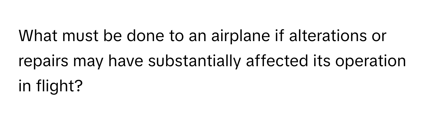 What must be done to an airplane if alterations or repairs may have substantially affected its operation in flight?