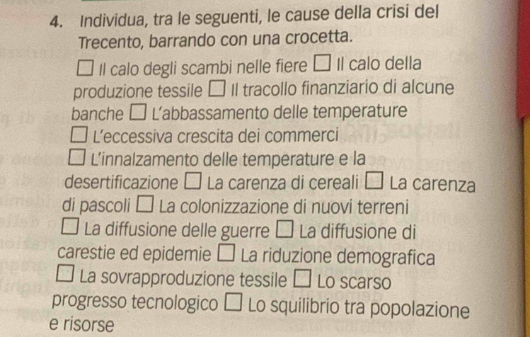 Individua, tra le seguenti, le cause della crisi del 
Trecento, barrando con una crocetta. 
Il calo degli scambi nelle fiere □ Il calo della 
produzione tessile □ Il tracollo finanziario di alcune 
banche □ L’abbassamento delle temperature 
L’eccessiva crescita dei commerci 
L'innalzamento delle temperature e la 
desertificazione □ La carenza di cereali Á La carenza 
di pascoli □ La colonizzazione di nuovi terreni 
La diffusione delle guerre □ La diffusione di 
carestie ed epidemie □ La riduzione demografica 
La sovrapproduzione tessile □ Lo scarso 
progresso tecnologico □ Lo squilibrio tra popolazione 
e risorse