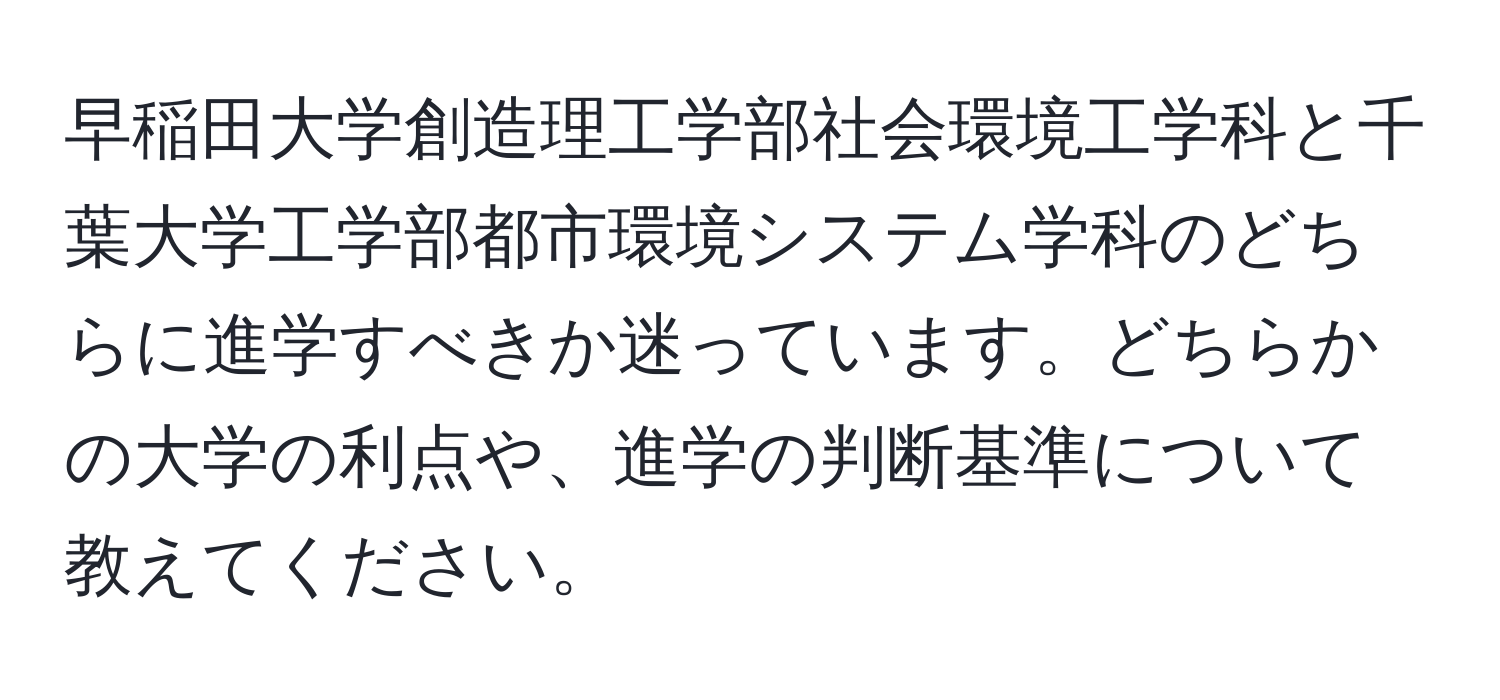 早稲田大学創造理工学部社会環境工学科と千葉大学工学部都市環境システム学科のどちらに進学すべきか迷っています。どちらかの大学の利点や、進学の判断基準について教えてください。