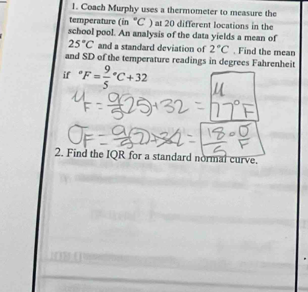 Coach Murphy uses a thermometer to measure the 
temperature (in^((circ)°C) at 20 different locations in the 
school pool. An analysis of the data yields a mean of
25^circ)C and a standard deviation of 2°C Find the mean 
and SD of the temperature readings in degrees Fahrenheit 
if°F=frac 95°C+32
2. Find the IQR for a standard normal curve.