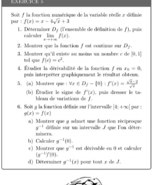 Soit / la fonction numérique de la variable réelle x définie 
par : f(x)=x-4sqrt(x)+3
1. Déterminer D_f (l'ensemble de définition de ƒ), puis 
calculer limlimits _xto +∈fty f(x). 
2. Montrer que la fonction ∫ est continue sur D_f. 
3. Montrer qu'il existe au moins un nombre c de [0,1]
tel que f(c)=c^2. 
4. Étudier la dérivabilité de la fonction / en x_0=0, 
puis interpréter graphiquement le résultat obtenu. 
5. (a) Montrer que : forall x∈ D_f- 0 : f'(x)= (sqrt(x)-2)/sqrt(x) 
(b) Étudier le signe de f'(x) , puis dresser le ta- 
bleau de variations de f. 
6. Soit 9 la fonction définie sur l'intervalle [4;+∈fty [ par :
g(x)=f(x)
a) Montrer que g admet une fonction rêciproque
g^(-1) définie sur un intervalle / que l'on dêter- 
minera. 
b) Calculer g^(-1)(0). 
c) Montrer que g^(-1) est dérivable en 0 et calculer
(g^(-1))'(0). 
d) Déterminer g^(-1)(x) pour tout x de /.