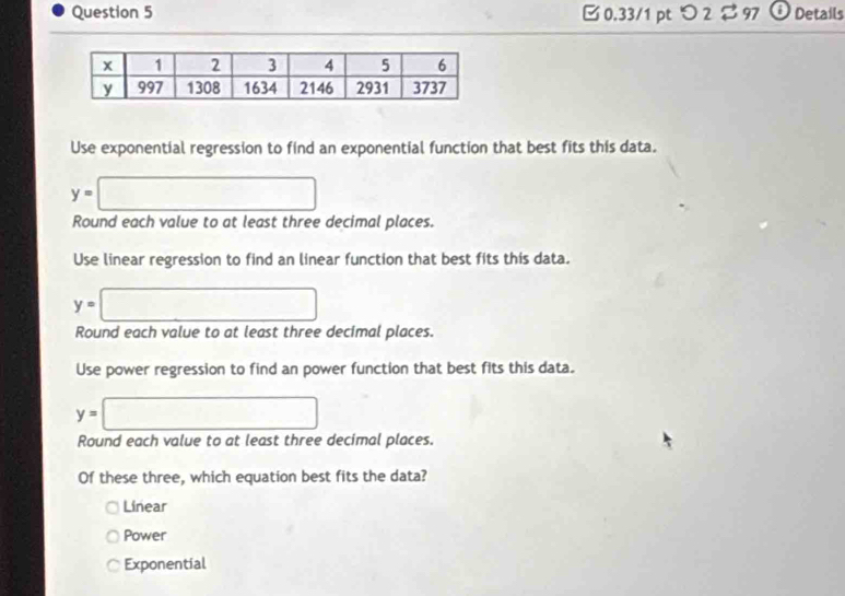 0.33/1 ptつ 2$ 97 Details
Use exponential regression to find an exponential function that best fits this data.
y=□
Round each value to at least three decimal places.
Use linear regression to find an linear function that best fits this data.
y=□
Round each value to at least three decimal places.
Use power regression to find an power function that best fits this data.
y=□
Round each value to at least three decimal places.
Of these three, which equation best fits the data?
Linear
Power
Exponential