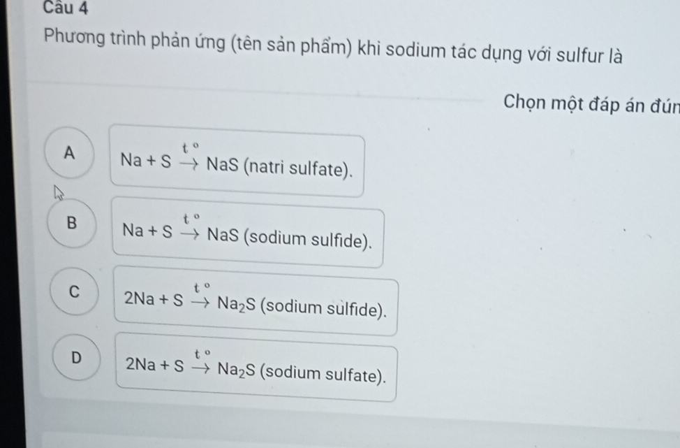 Phương trình phản ứng (tên sản phẩm) khi sodium tác dụng với sulfur là
Chọn một đáp án đún
t°
A Na+Sto NaS (natri sulfate).
t°
B Na+Sto NaS (sodium sulfide).
C 2Na+Sxrightarrow t°Na_2S (sodium sulfide).
D 2Na+Sto Na_2S (sodium sulfate).