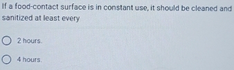 If a food-contact surface is in constant use, it should be cleaned and
sanitized at least every
2 hours.
4 hours.