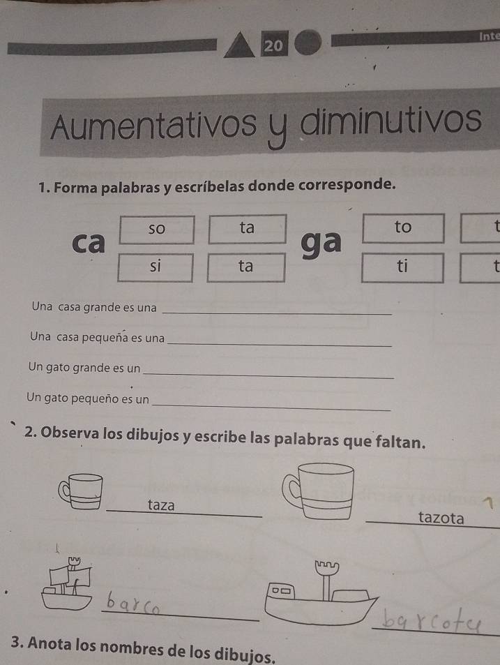 Inte 
Aumentativos y diminutivos 
1. Forma palabras y escríbelas donde corresponde. 
so 
ta 
to 
ca 
ga 
si 
ta 
ti 
Una casa grande es una_ 
Una casa pequeña es una_ 
Un gato grande es un_ 
Un gato pequeño es un_ 
2. Observa los dibujos y escribe las palabras que faltan. 
_taza 1 
tazota 
_ 
_ 
3. Anota los nombres de los dibujos,