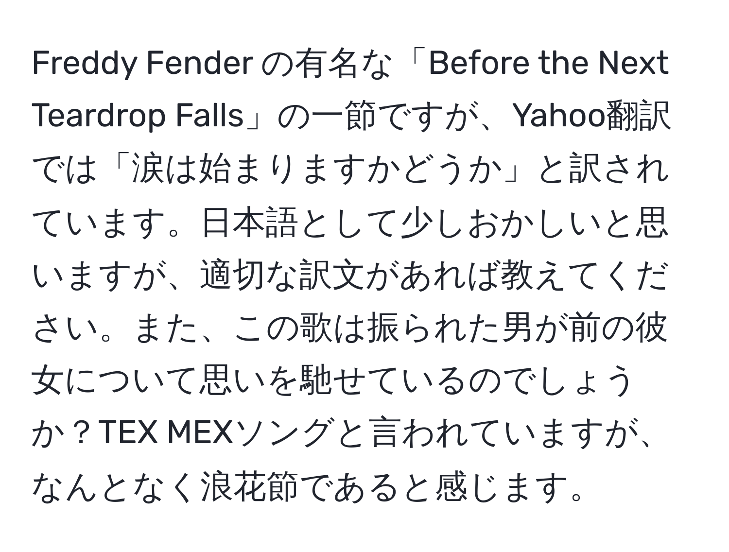 Freddy Fender の有名な「Before the Next Teardrop Falls」の一節ですが、Yahoo翻訳では「涙は始まりますかどうか」と訳されています。日本語として少しおかしいと思いますが、適切な訳文があれば教えてください。また、この歌は振られた男が前の彼女について思いを馳せているのでしょうか？TEX MEXソングと言われていますが、なんとなく浪花節であると感じます。