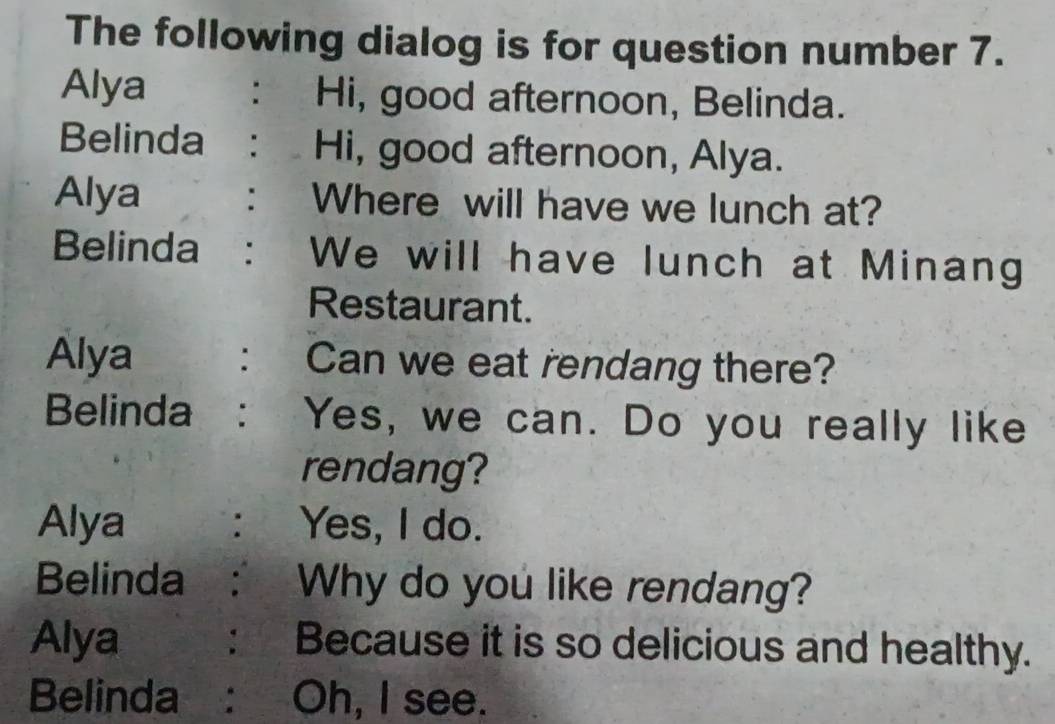 The following dialog is for question number 7. 
Alya : Hi, good afternoon, Belinda. 
Belinda : Hi, good afternoon, Alya. 
Alya : Where will have we lunch at? 
Belinda : We will have lunch at Minang 
Restaurant. 
Alya : Can we eat rendang there? 
Belinda : Yes, we can. Do you really like 
rendang? 
Alya : Yes, I do. 
Belinda: Why do you like rendang? 
Alya : Because it is so delicious and healthy. 
Belinda : Oh, I see.