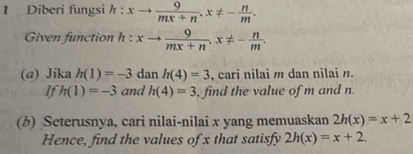 Diberi fungsi h:xto  9/mx+n , x!= - n/m . 
Given function h:xto  9/mx+n , x!= - n/m . 
(a) Jika h(1)=-3 dan h(4)=3 , cari nilai m dan nilai n. 
If h(1)=-3 and h(4)=3 , find the value of m and n. 
(b) Seterusnya, cari nilai-nilai x yang memuaskan 2h(x)=x+2
Hence, find the values of x that satisfy 2h(x)=x+2.