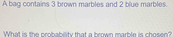 A bag contains 3 brown marbles and 2 blue marbles. 
What is the probability that a brown marble is chosen?