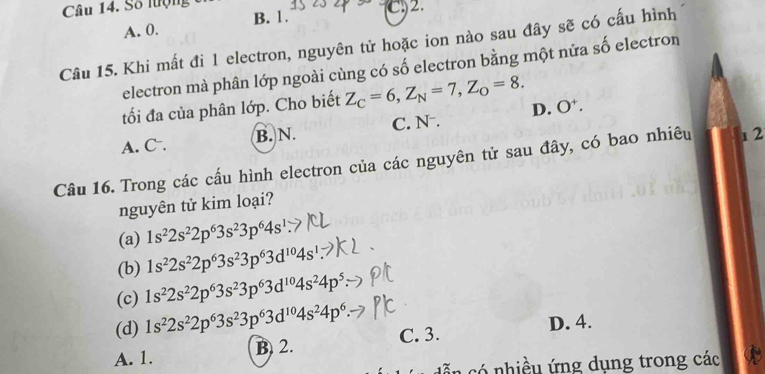 Số lượng C2.
A. 0. B. 1.
Câu 15. Khi mất đi 1 electron, nguyên tử hoặc ion nào sau đây sẽ có cấu hình
electron mà phân lớp ngoài cùng có số electron bằng một nửa số electron
tối đa của phân lớp. Cho biết Z_C=6, Z_N=7, Z_O=8.
A. C⁻. B. N. C. N. D. O.
Câu 16. Trong các cấu hình electron của các nguyên tử sau đây, có bao nhiêu 1 2
nguyên tử kim loại?
(a) 1s^22s^22p^63s^23p^64s^1
(b) 1s^22s^22p^63s^23p^63d^(10)4s^1
(c) 1s^22s^22p^63s^23p^63d^(10)4s^24p^5
(d) 1s^22s^22p^63s^23p^63d^(10)4s^24p^6.
D. 4.
A. 1. B 2. C. 3.
có nhiều ứng dụng trong các