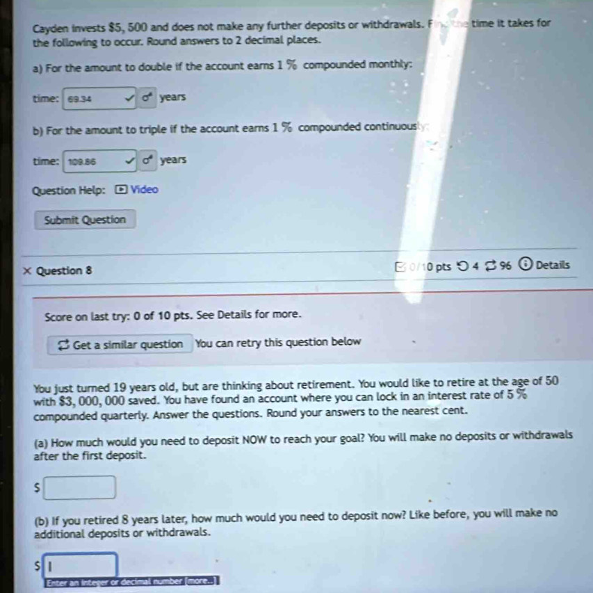 Cayden invests $5, 500 and does not make any further deposits or withdrawals. Find the time it takes for 
the following to occur. Round answers to 2 decimal places. 
a) For the amount to double if the account earns 1 % compounded monthly: 
time: 69.34 sigma^4 years
b) For the amount to triple if the account earns 1 % compounded continuously: 
time: 1| 09.85 sigma^4 years
Question Help: * Video 
Submit Question 
× Question 8 B 0/10 ptsつ 4 % 96 (i) Details 
Score on last try: 0 of 10 pts. See Details for more. 
Get a similar question You can retry this question below 
You just turned 19 years old, but are thinking about retirement. You would like to retire at the age of 50
with $3, 000, 000 saved. You have found an account where you can lock in an interest rate of 5 %
compounded quarterly. Answer the questions. Round your answers to the nearest cent. 
(a) How much would you need to deposit NOW to reach your goal? You will make no deposits or withdrawals 
after the first deposit. 
S 
(b) If you retired 8 years later, how much would you need to deposit now? Like before, you will make no 
additional deposits or withdrawals. 
S | 
Enter an integer or decimal number (more.