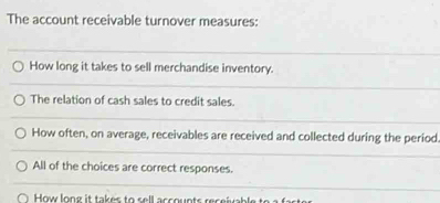 The account receivable turnover measures:
How long it takes to sell merchandise inventory.
The relation of cash sales to credit sales.
How often, on average, receivables are received and collected during the period
All of the choices are correct responses.
How lon g it takes to s ell a ss oun ts rs