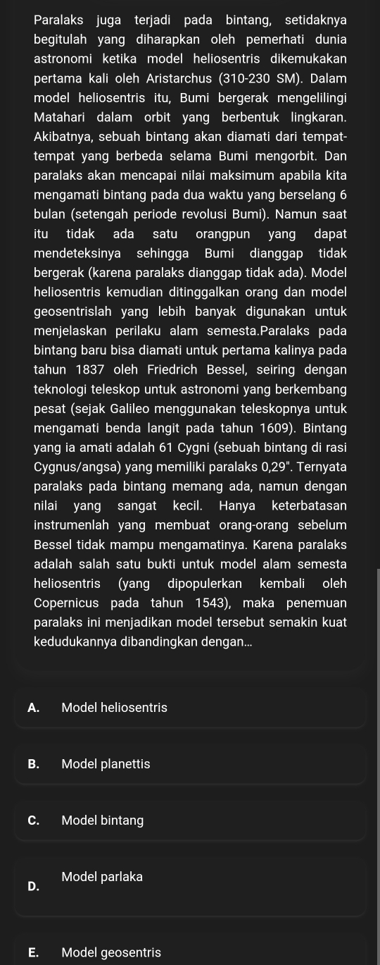 Paralaks juga terjadi pada bintang, setidaknya
begitulah yang diharapkan oleh pemerhati dunia
astronomi ketika model heliosentris dikemukakan
pertama kali oleh Aristarchus (310-230 SM). Dalam
model heliosentris itu, Bumi bergerak mengelilingi
Matahari dalam orbit yang berbentuk lingkaran.
Akibatnya, sebuah bintang akan diamati dari tempat-
tempat yang berbeda selama Bumi mengorbit. Dan
paralaks akan mencapai nilai maksimum apabila kita
mengamati bintang pada dua waktu yang berselang 6
bulan (setengah periode revolusi Bumi). Namun saat
itu tidak ada satu orangpun yang dapat
mendeteksinya sehingga Bumi dianggap tidak
bergerak (karena paralaks dianggap tidak ada). Model
heliosentris kemudian ditinggalkan orang dan model
geosentrislah yang lebih banyak digunakan untuk 
menjelaskan perilaku alam semesta.Paralaks pada
bintang baru bisa diamati untuk pertama kalinya pada
tahun 1837 oleh Friedrich Bessel, seiring dengan
teknologi teleskop untuk astronomi yang berkembang
pesat (sejak Galileo menggunakan teleskopnya untuk
mengamati benda langit pada tahun 1609). Bintang
yang ia amati adalah 61 Cygni (sebuah bintang di rasi
Cygnus/angsa) yang memiliki paralaks 0,29''. Ternyata
paralaks pada bintang memang ada, namun dengan
nilai yang sangat kecil. Hanya keterbatasan
instrumenlah yang membuat orang-orang sebelum
Bessel tidak mampu mengamatinya. Karena paralaks
adalah salah satu bukti untuk model alam semesta
heliosentris (yang dipopulerkan kembali oleh
Copernicus pada tahun 1543), maka penemuan
paralaks ini menjadikan model tersebut semakin kuat
kedudukannya dibandingkan dengan...
A. Model heliosentris
B. Model planettis
C. Model bintang
D. Model parlaka
E. Model geosentris