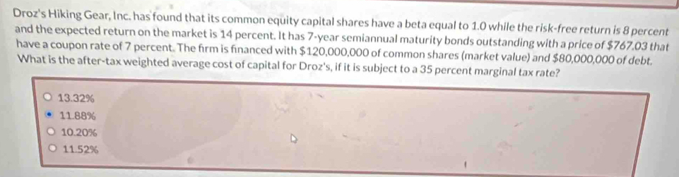 Droz's Hiking Gear, Inc. has found that its common equity capital shares have a beta equal to 1.0 while the risk-free return is 8 percent
and the expected return on the market is 14 percent. It has 7-year semiannual maturity bonds outstanding with a price of $767.03 that
have a coupon rate of 7 percent. The firm is financed with $120,000,000 of common shares (market value) and $80,000,000 of debt.
What is the after-tax weighted average cost of capital for Droz's, if it is subject to a 35 percent marginal tax rate?
13.32%
11.88%
10.20%
11.52%